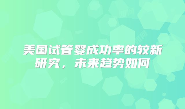 美国试管婴成功率的较新研究，未来趋势如何