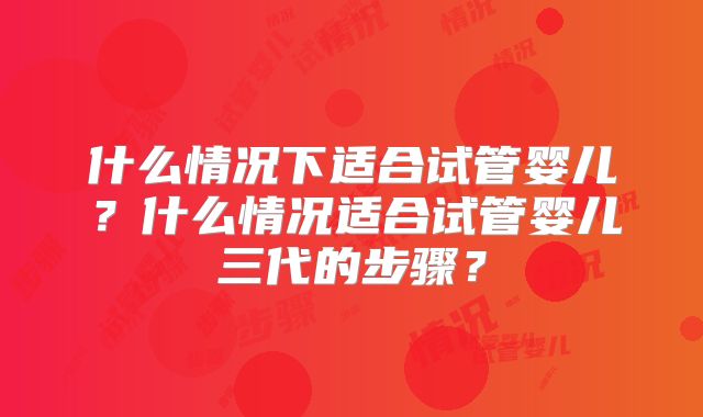 什么情况下适合试管婴儿?什么情况适合试管婴儿三代的步骤?