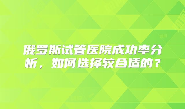 俄罗斯试管医院成功率分析，如何选择较合适的？