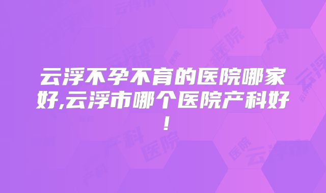 云浮不孕不育的医院哪家好,云浮市哪个医院产科好!
