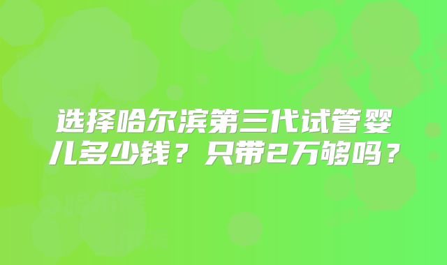 选择哈尔滨第三代试管婴儿多少钱？只带2万够吗？