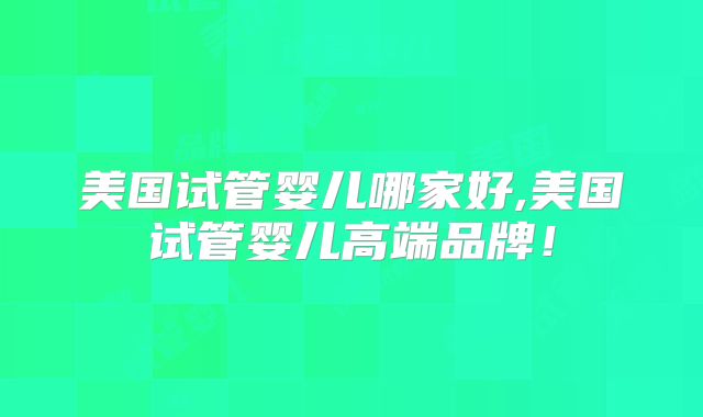 美国试管婴儿哪家好,美国试管婴儿高端品牌！