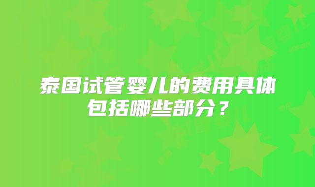 泰国试管婴儿的费用具体包括哪些部分？