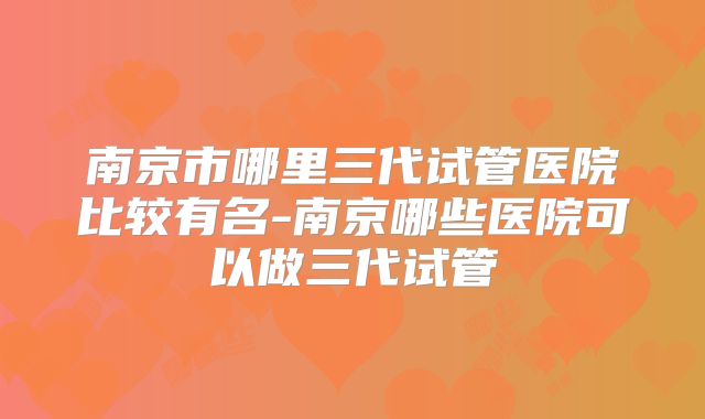 南京市哪里三代试管医院比较有名-南京哪些医院可以做三代试管