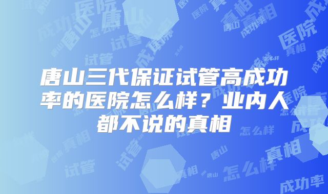 唐山三代保证试管高成功率的医院怎么样？业内人都不说的真相