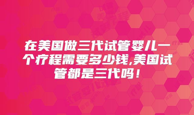 在美国做三代试管婴儿一个疗程需要多少钱,美国试管都是三代吗！