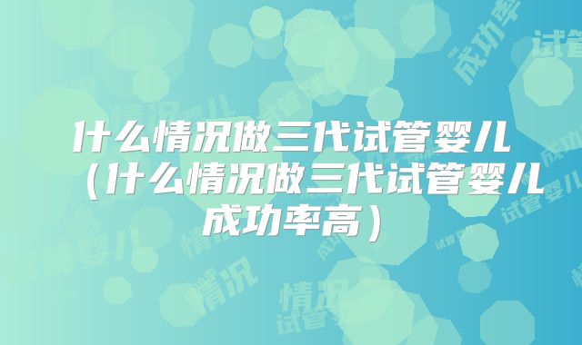 什么情况做三代试管婴儿（什么情况做三代试管婴儿成功率高）