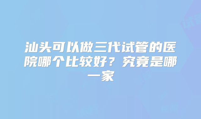 汕头可以做三代试管的医院哪个比较好？究竟是哪一家