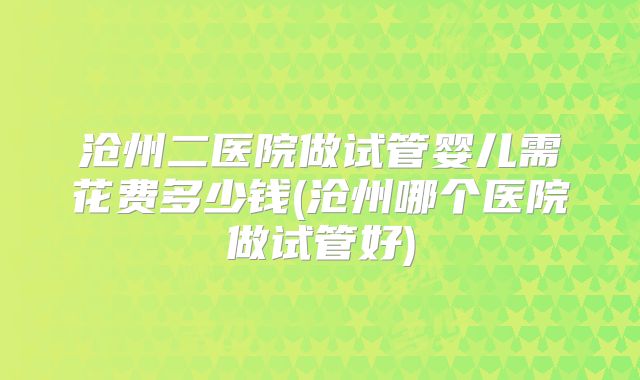 沧州二医院做试管婴儿需花费多少钱(沧州哪个医院做试管好)