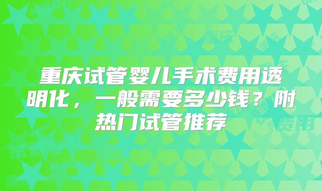 重庆试管婴儿手术费用透明化，一般需要多少钱？附热门试管推荐