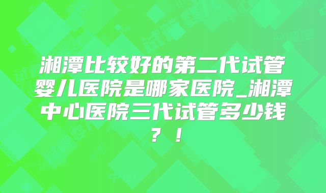 湘潭比较好的第二代试管婴儿医院是哪家医院_湘潭中心医院三代试管多少钱？！