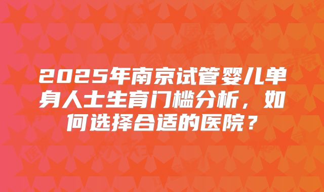 2025年南京试管婴儿单身人士生育门槛分析，如何选择合适的医院？