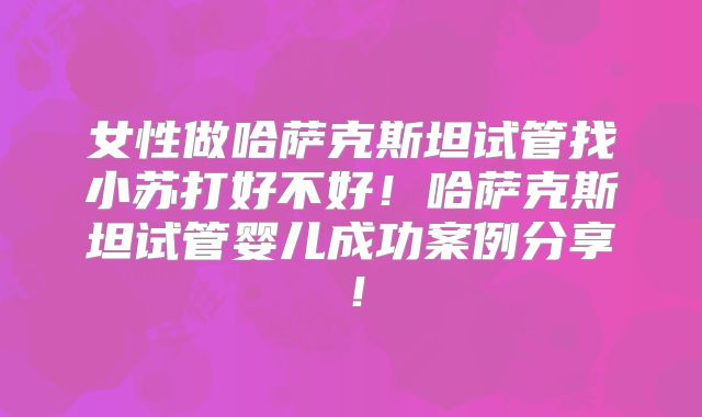 女性做哈萨克斯坦试管找小苏打好不好！哈萨克斯坦试管婴儿成功案例分享！