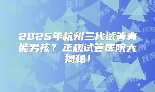 2025年杭州三代试管真能男孩？正规试管医院大揭秘！