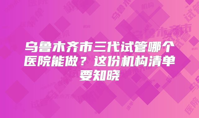 乌鲁木齐市三代试管哪个医院能做？这份机构清单要知晓