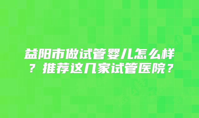 益阳市做试管婴儿怎么样？推荐这几家试管医院？