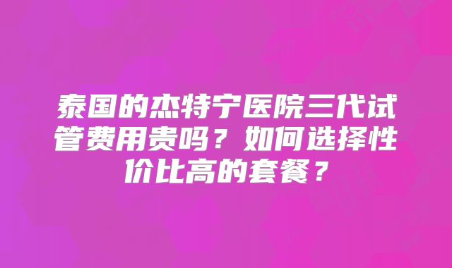 泰国的杰特宁医院三代试管费用贵吗？如何选择性价比高的套餐？