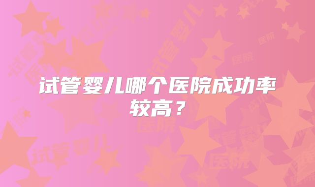 试管婴儿哪个医院成功率较高？