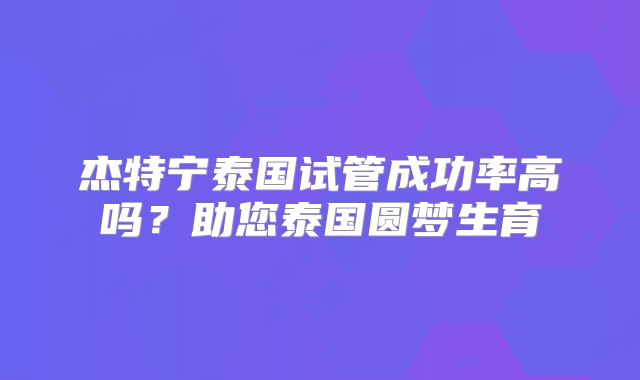 杰特宁泰国试管成功率高吗？助您泰国圆梦生育