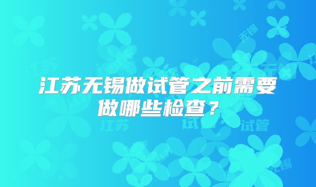 江苏无锡做试管之前需要做哪些检查？