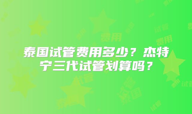 泰国试管费用多少？杰特宁三代试管划算吗？