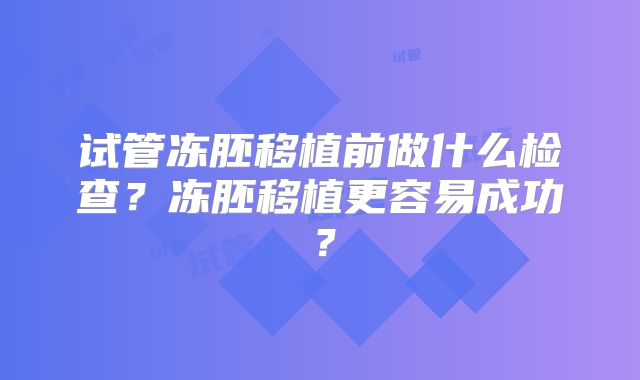 试管冻胚移植前做什么检查？冻胚移植更容易成功？