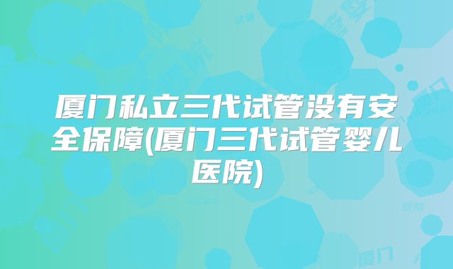 厦门私立三代试管没有安全保障(厦门三代试管婴儿医院)