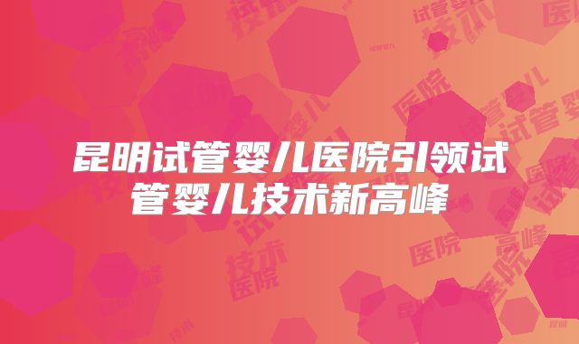 昆明试管婴儿医院引领试管婴儿技术新高峰
