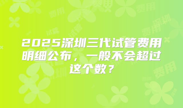2025深圳三代试管费用明细公布，一般不会超过这个数？