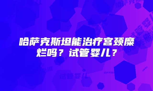 哈萨克斯坦能治疗宫颈糜烂吗？试管婴儿？