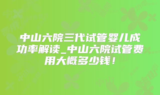 中山六院三代试管婴儿成功率解读_中山六院试管费用大概多少钱！