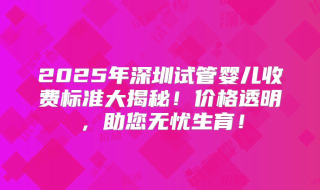 2025年深圳试管婴儿收费标准大揭秘！价格透明，助您无忧生育！