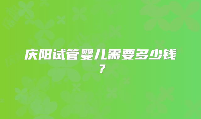 庆阳试管婴儿需要多少钱？