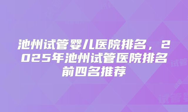 池州试管婴儿医院排名，2025年池州试管医院排名前四名推荐