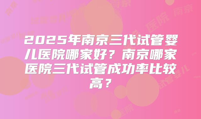 2025年南京三代试管婴儿医院哪家好?南京哪家医院三代试管成功率比较高?