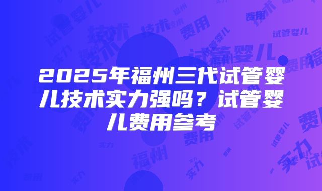 2025年福州三代试管婴儿技术实力强吗？试管婴儿费用参考