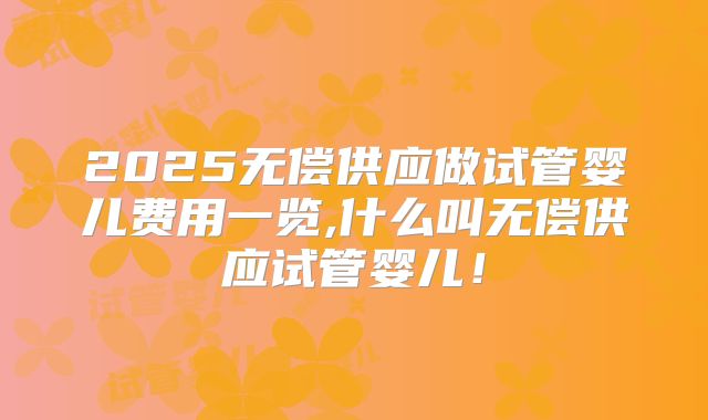 2025无偿供应做试管婴儿费用一览,什么叫无偿供应试管婴儿！