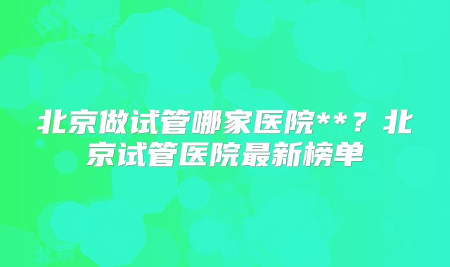 北京做试管哪家医院**？北京试管医院最新榜单