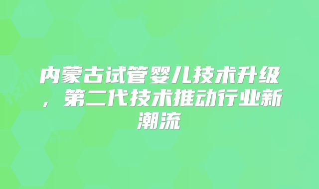 内蒙古试管婴儿技术升级，第二代技术推动行业新潮流