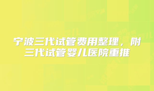 宁波三代试管费用整理，附三代试管婴儿医院重推
