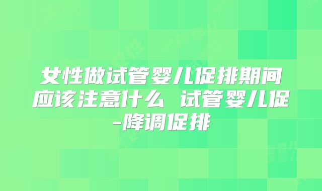 女性做试管婴儿促排期间应该注意什么 试管婴儿促-降调促排