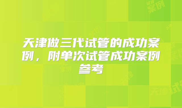 天津做三代试管的成功案例，附单次试管成功案例参考