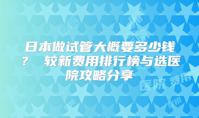 日本做试管大概要多少钱？ 较新费用排行榜与选医院攻略分享