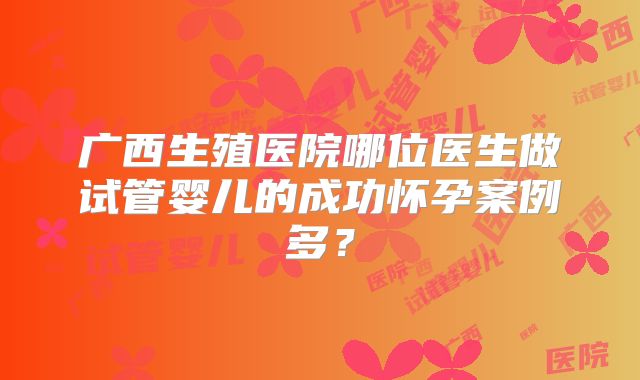 广西生殖医院哪位医生做试管婴儿的成功怀孕案例多?