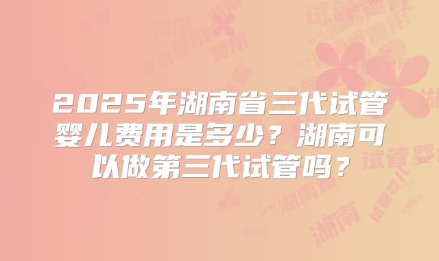 2025年湖南省三代试管婴儿费用是多少？湖南可以做第三代试管吗？