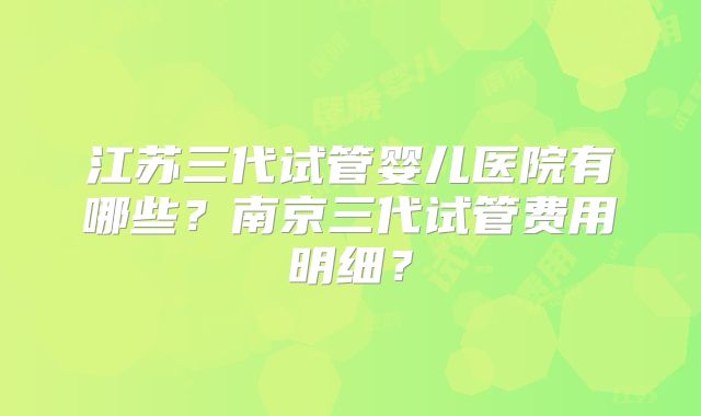 江苏三代试管婴儿医院有哪些？南京三代试管费用明细？