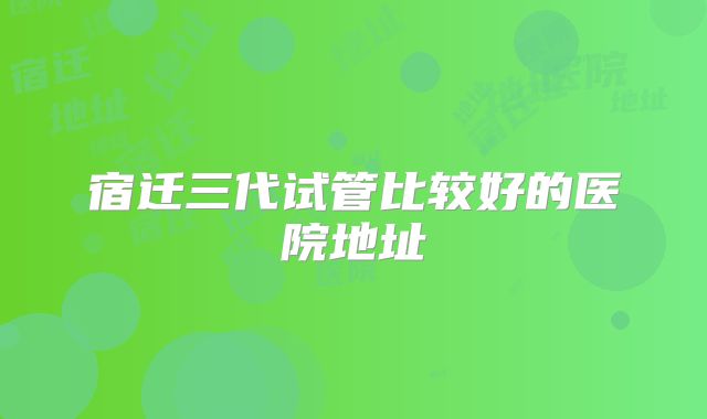 宿迁三代试管比较好的医院地址