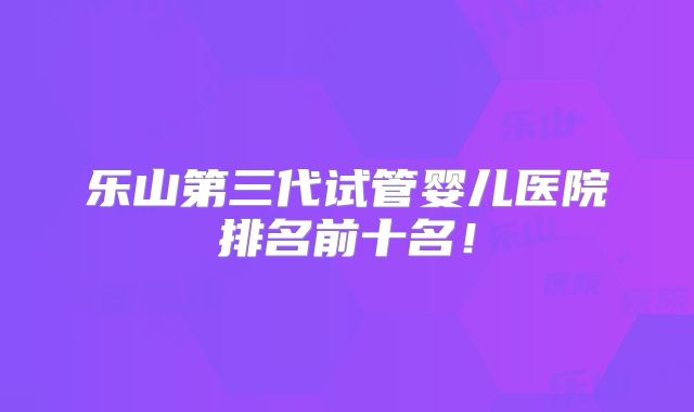 乐山第三代试管婴儿医院排名前十名!