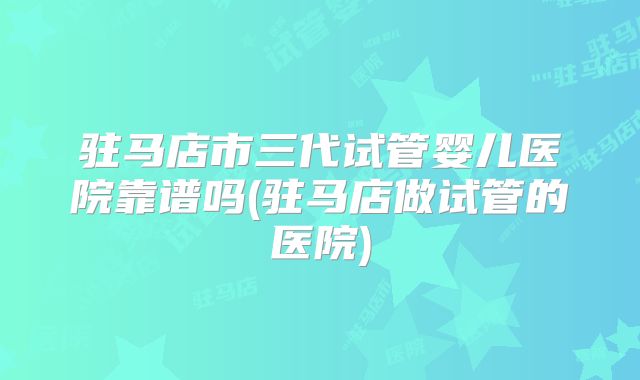 驻马店市三代试管婴儿医院靠谱吗(驻马店做试管的医院)