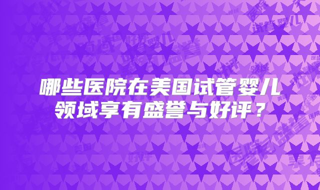 哪些医院在美国试管婴儿领域享有盛誉与好评?